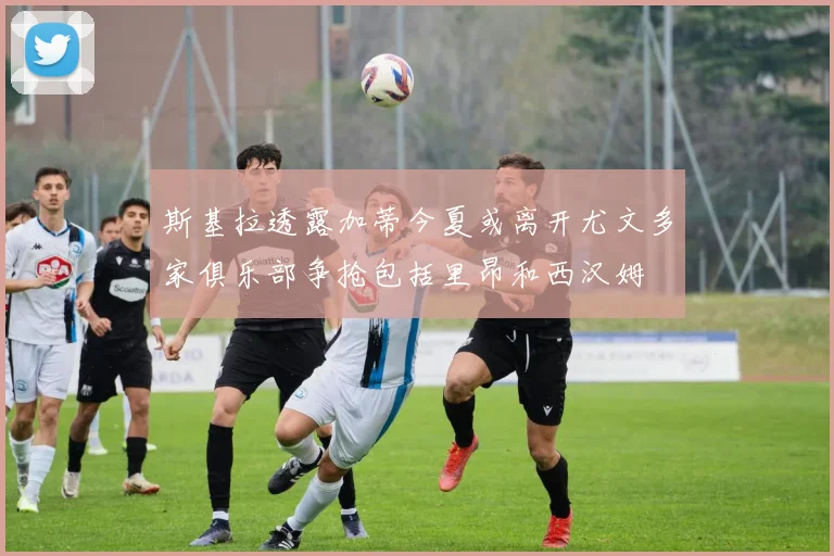 斯基拉透露加蒂今夏或离开尤文多家俱乐部争抢包括里昂和西汉姆