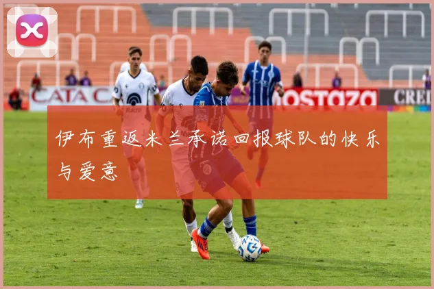 伊布重返米兰承诺回报球队的快乐与爱意