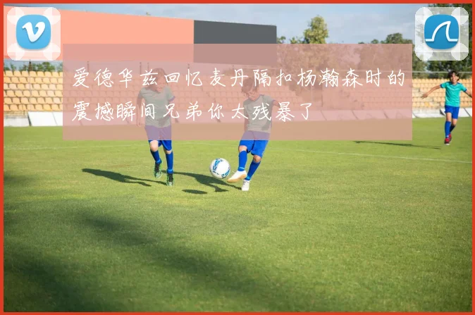 爱德华兹回忆麦丹隔扣杨瀚森时的震撼瞬间兄弟你太残暴了