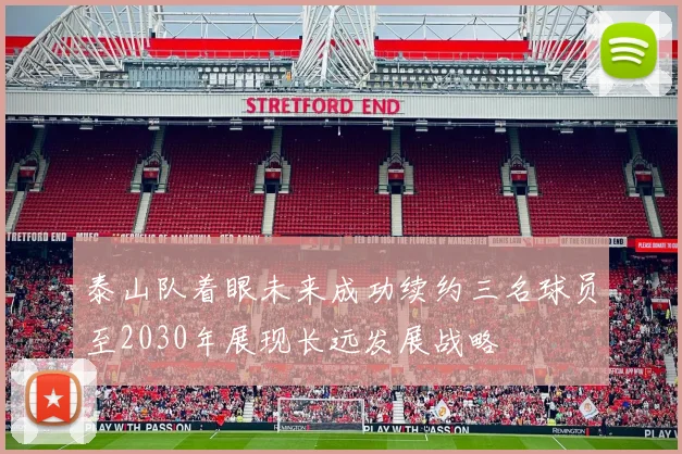 泰山队着眼未来成功续约三名球员至2030年展现长远发展战略
