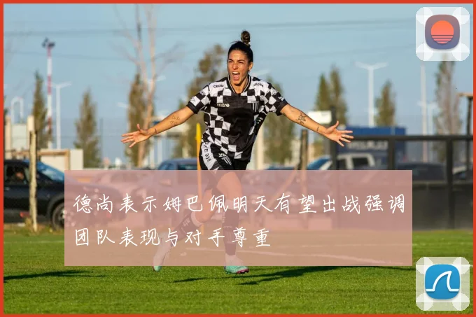 德尚表示姆巴佩明天有望出战强调团队表现与对手尊重