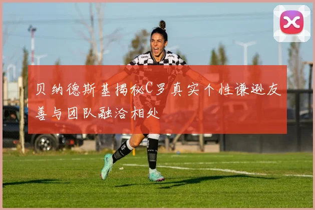 贝纳德斯基揭秘C罗真实个性谦逊友善与团队融洽相处