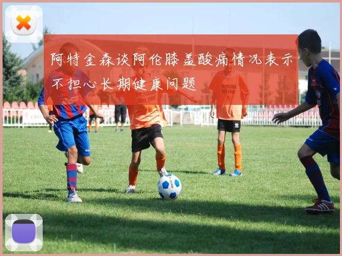 阿特金森谈阿伦膝盖酸痛情况表示不担心长期健康问题