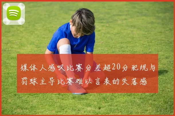 媒体人感叹比赛分差超20分犯规与罚球主导比赛难以言表的失落感