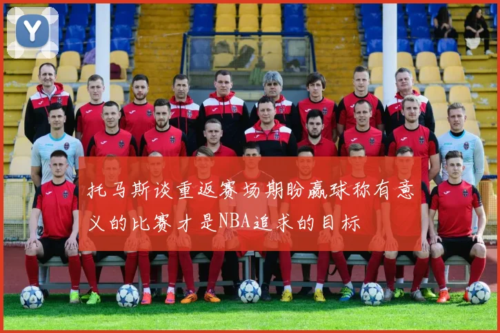 托马斯谈重返赛场期盼赢球称有意义的比赛才是NBA追求的目标