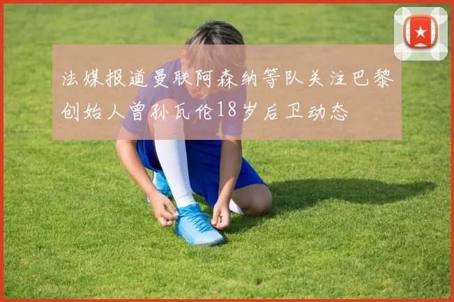 法媒报道曼联阿森纳等队关注巴黎创始人曾孙瓦伦18岁后卫动态