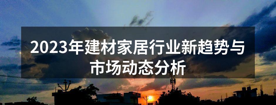 2023年建材家居行业新趋势与市场动态分析
