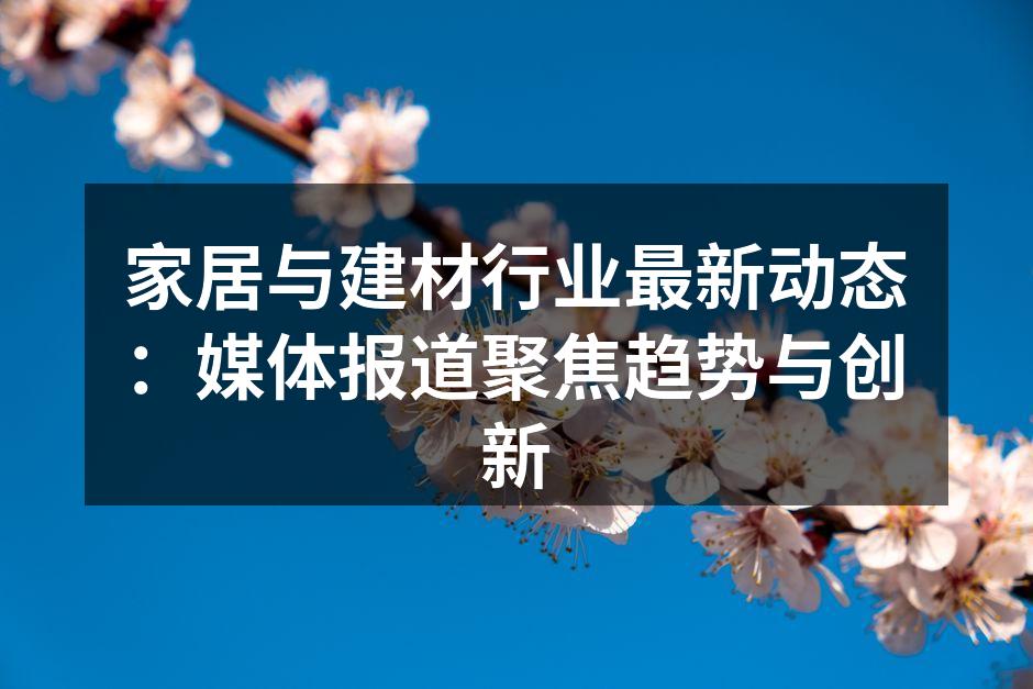 家居与建材行业最新动态：媒体报道聚焦趋势与创新